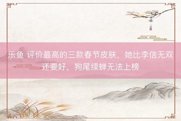 乐鱼 评价最高的三款春节皮肤，她比李信无双还要好，狗尾续蝉无法上榜
