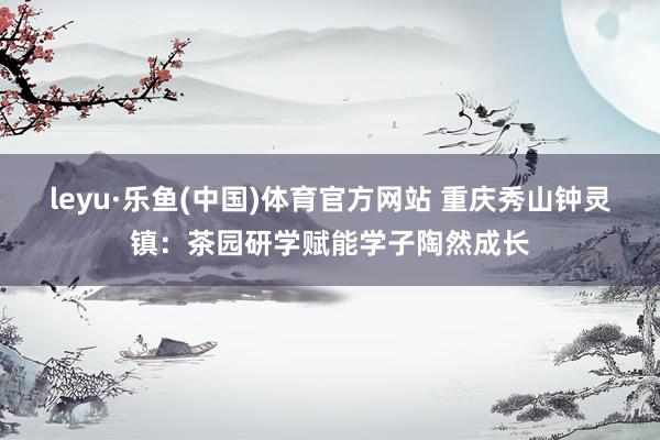 leyu·乐鱼(中国)体育官方网站 重庆秀山钟灵镇：茶园研学赋能学子陶然成长