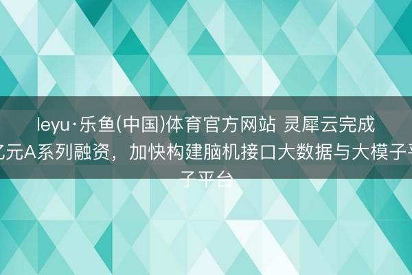 leyu·乐鱼(中国)体育官方网站 灵犀云完成近亿元A系列融资，加快构建脑机接口大数据与大模子平台