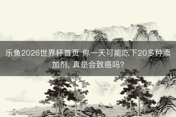 乐鱼2026世界杯首页 你一天可能吃下20多种添加剂, 真是会致癌吗?